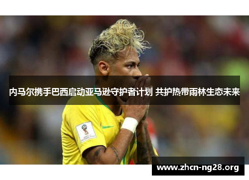 内马尔携手巴西启动亚马逊守护者计划 共护热带雨林生态未来 内马尔携手巴西启动亚马逊守护者计划 共护热带雨林生态未来