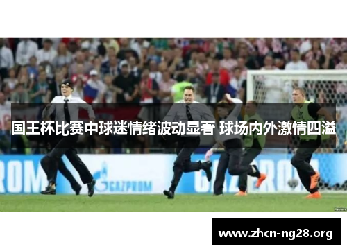 国王杯比赛中球迷情绪波动显著 球场内外激情四溢 国王杯比赛中球迷情绪波动显著 球场内外激情四溢