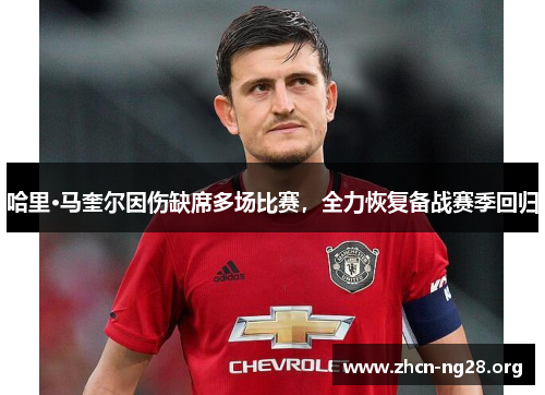 哈里·马奎尔因伤缺席多场比赛,全力恢复备战赛季回归 哈里·马奎尔因伤缺席多场比赛,全力恢复备战赛季回归
