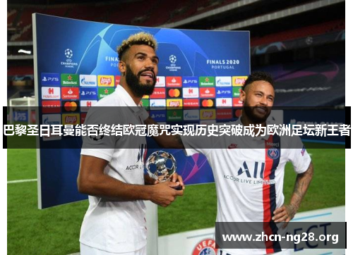 巴黎圣日耳曼能否终结欧冠魔咒实现历史突破成为欧洲足坛新王者