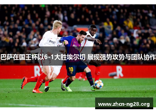 巴萨在国王杯以6-1大胜埃尔切 展现强势攻势与团队协作 巴萨在国王杯以6-1大胜埃尔切 展现强势攻势与团队协作