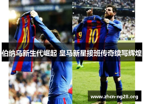 伯纳乌新生代崛起 皇马新星接班传奇续写辉煌 伯纳乌新生代崛起 皇马新星接班传奇续写辉煌
