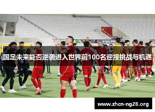 国足未来能否逆袭进入世界前100名迎接挑战与机遇 国足未来能否逆袭进入世界前100名迎接挑战与机遇