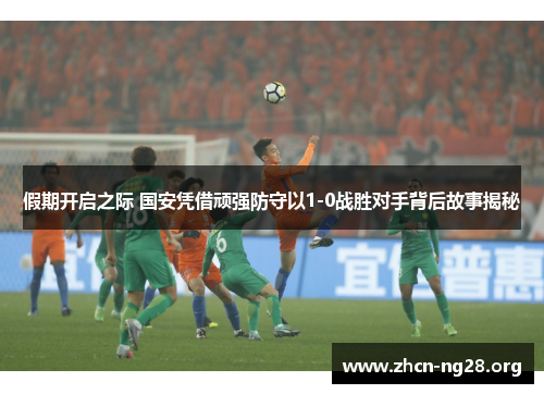 假期开启之际 国安凭借顽强防守以1-0战胜对手背后故事揭秘