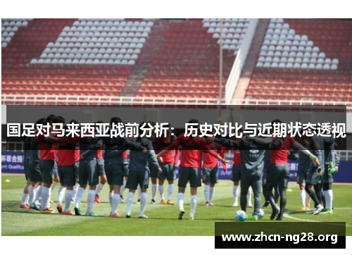 国足对马来西亚战前分析:历史对比与近期状态透视 国足对马来西亚战前分析:历史对比与近期状态透视