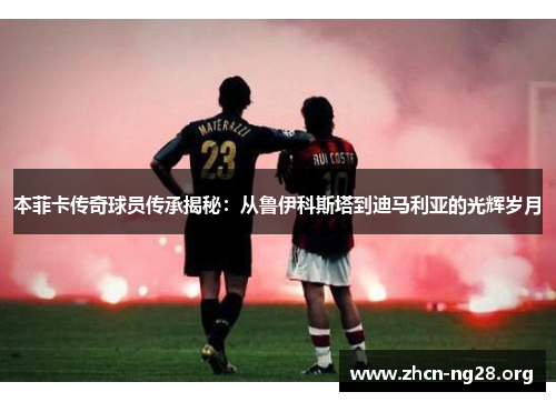 本菲卡传奇球员传承揭秘：从鲁伊科斯塔到迪马利亚的光辉岁月