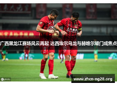 广西黑龙江赛场风云再起 达西埃尔乌龙与赫维尔破门成焦点 广西黑龙江赛场风云再起 达西埃尔乌龙与赫维尔破门成焦点