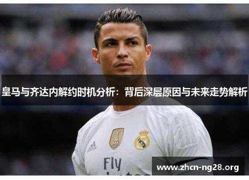 皇马与齐达内解约时机分析:背后深层原因与未来走势解析 皇马与齐达内解约时机分析:背后深层原因与未来走势解析
