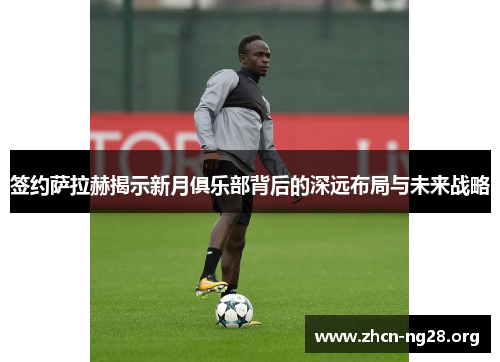 签约萨拉赫揭示新月俱乐部背后的深远布局与未来战略