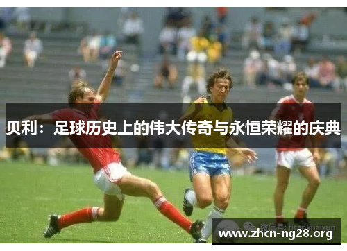 贝利:足球历史上的伟大传奇与永恒荣耀的庆典 贝利:足球历史上的伟大传奇与永恒荣耀的庆典